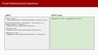 Trivial Getting-Started Experience
GAPIC client:
Channel channel =
NettyChannelBuilder.forAddress(API_ENTRY, API_PORT).build();
List<ClientInterceptor> interceptors = new ArrayList<>();
GoogleCredentials credentials =
GoogleCredentials.getApplicationDefault();
interceptors.add(
ChannelFactory.credentialInterceptor(credentials));
LoggingService stub =
LoggingServiceGrpc.newBlockingStub(channel, interceptors);
gRPC:
LoggingClient client = LoggingClient.create();
 