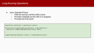 Long-Running Operations
SpeechClient speechClient = SpeechClient.create();
OperationFuture<LongRunningRecognizeResponse> recognizeOperation =
speechClient.longRunningRecognizeAsync(config, audio);
…
LongRunningRecognizeResponse response = recognizeOperation.get();
● Java: OperationFuture
○ Polls the service until the LRO is done
○ Provides metadata as the LRO is in progress
○ Provides the final result
 