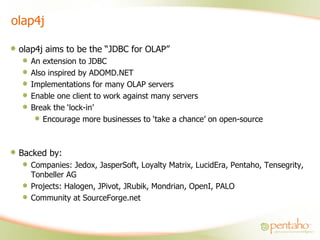 olap4j olap4j aims to be the “JDBC for OLAP” An extension to JDBC Also inspired by ADOMD.NET Implementations for many OLAP servers Enable one client to work against many servers Break the ‘lock-in’ Encourage more businesses to ‘take a chance’ on open-source Backed by: Companies: Jedox, JasperSoft, Loyalty Matrix, LucidEra, Pentaho, Tensegrity, Tonbeller AG Projects: Halogen, JPivot, JRubik, Mondrian, OpenI, PALO Community at SourceForge.net 