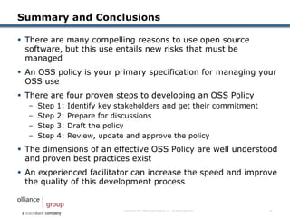 Summary and Conclusions

 There are many compelling reasons to use open source
  software, but this use entails new risks that must be
  managed
 An OSS policy is your primary specification for managing your
  OSS use
 There are four proven steps to developing an OSS Policy
  –   Step   1:   Identify key stakeholders and get their commitment
  –   Step   2:   Prepare for discussions
  –   Step   3:   Draft the policy
  –   Step   4:   Review, update and approve the policy
 The dimensions of an effective OSS Policy are well understood
  and proven best practices exist
 An experienced facilitator can increase the speed and improve
  the quality of this development process


                                Copyright © 2011 Black Duck Software, Inc. All Rights Reserved.   15
 