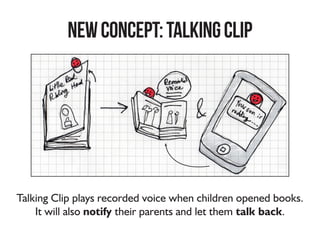 NEWConcept:TalkingClip
Talking Clip plays recorded voice when children opened books.
It will also notify their parents and let them talk back.
 