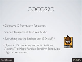 COCOS2D

• Objective-C   framework for games

• Scene   Management, Textures, Audio

• Everything   but the kitchen sink (3D stuff)*

• OpenGL   ES rendering and optimizations,
 Actions, Tile Maps, Parallax Scrolling, Scheduler,
 High Score service, ...
 