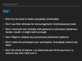 USER RESEARCH
DON’T
▸ Don’t try too hard to make everybody comfortable.
▸ Don’t use filler phrases for encouragement. Avoid pleasing mode.
▸ Don’t comment non-verbally with gestures or grimaces (eyebrows,
hands, mouth). A slight nod is enough.
▸ Don’t fidget or display any unconscious behaviour patterns.
▸ Don’t make the participant your accomplice. Everybody wants to be
liked.
▸ Don’t be afraid of silence. Let silence be part of the journey in a
natural way. Don’t talk over it.
 
