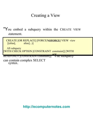 Creating a View  &quot;Y ou embed a subquery within the  C REATE VIEW s tatement.  CREATE [OR REPLACE] [FORCE|NOFORCE] VIEW   view  [( alias [,  alias ]...) ]  AS   subquery  [WITH CHECK OPTION [CONSTRAINT   constraint ]] [WITH READ ONLY [CONSTRAINT   constraint ]];  &quot;T he subquery can contain complex  S ELECT  syntax.  http://ecomputernotes.com 