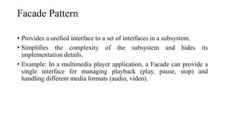 Facade Pattern
• Provides a unified interface to a set of interfaces in a subsystem.
• Simplifies the complexity of the subsystem and hides its
implementation details.
• Example: In a multimedia player application, a Facade can provide a
single interface for managing playback (play, pause, stop) and
handling different media formats (audio, video).
 