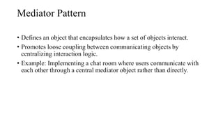 Mediator Pattern
• Defines an object that encapsulates how a set of objects interact.
• Promotes loose coupling between communicating objects by
centralizing interaction logic.
• Example: Implementing a chat room where users communicate with
each other through a central mediator object rather than directly.
 