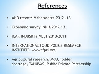 References
• AHD reports Maharashtra 2012 -13
• Economic survey INDIA 2012-13
• ICAR INDUSRTY MEET 2010-2011
• INTERNATIONAL FOOD POLICY RESEARCH
INSTITUTE www.ifpri.org
• Agricultural research, MoU, fodder
shortage, TANUVAS, Public Private Partnership
 