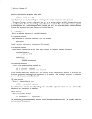 -



    C Reference Manual - 12


    been given, the following declaration makes sense:
             struct tnode s, *sp;
    which declares s to be a structure of the given sort and sp to be a pointer to a structure of the given sort.
       The names of structure members and structure tags may be the same as ordinary variables, since a distinction can
    be made by context. However, names of tags and members must be distinct. The same member name can appear in
    different structures only if the two members are of the same type and if their origin with respect to their structure is
    the same; thus separate structures can share a common initial segment.

    9. Statements
      Except as indicated, statements are executed in sequence.

    9.1 Expression statement
       Most statements are expression statements, which have the form
             expression ;
    Usually expression statements are assignments or function calls.

    9.2 Compound statement
       So that several statements can be used where one is expected, the compound statement is provided:
             compound-statement:
                    { statement-list }

             statement-list:
                     statement
                     statement statement-list
    9.3 Conditional statement
       The two forms of the conditional statement are
             if ( expression ) statement
             if ( expression ) statement else statement
    In both cases the expression is evaluated and if it is non-zero, the first substatement is executed. In the second case
    the second substatement is executed if the expression is 0. As usual the ‘‘else’’ ambiguity is resolved by connecting
    an else with the last encountered elseless if.

    9.4 While statement
       The while statement has the form
             while ( expression ) statement
    The substatement is executed repeatedly so long as the value of the expression remains non-zero. The test takes
    place before each execution of the statement.

    9.5 Do statement
       The do statement has the form
             do statement while ( expression ) ;
    The substatement is executed repeatedly until the value of the expression becomes zero. The test takes place after
    each execution of the statement.
 