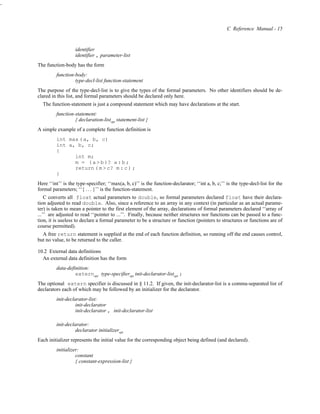 -



                                                                                                      C Reference Manual - 15


                       identifier
                       identifier , parameter-list
    The function-body has the form
             function-body:
                      type-decl-list function-statement
    The purpose of the type-decl-list is to give the types of the formal parameters. No other identifiers should be de-
    clared in this list, and formal parameters should be declared only here.
      The function-statement is just a compound statement which may have declarations at the start.
             function-statement:
                      { declaration-listopt statement-list }
    A simple example of a complete function definition is
             int max ( a, b, c)
             int a, b, c;
             {
                   int m;
                   m = ( a > b )? a : b ;
                   return ( m > c? m : c ) ;
             }
    Here ‘‘int’’ is the type-specifier; ‘‘max(a, b, c)’’ is the function-declarator; ‘‘int a, b, c;’’ is the type-decl-list for the
    formal parameters; ‘‘{ . . . }’’ is the function-statement.
        C converts all float actual parameters to double, so formal parameters declared float have their declara-
    tion adjusted to read double. Also, since a reference to an array in any context (in particular as an actual parame-
    ter) is taken to mean a pointer to the first element of the array, declarations of formal parameters declared ‘‘array of
    ...’’ are adjusted to read ‘‘pointer to ...’’. Finally, because neither structures nor functions can be passed to a func-
    tion, it is useless to declare a formal parameter to be a structure or function (pointers to structures or functions are of
    course permitted).
      A free return statement is supplied at the end of each function definition, so running off the end causes control,
    but no value, to be returned to the caller.

    10.2 External data definitions
      An external data definition has the form
             data-definition:
                      externopt type-specifieropt init-declarator-listopt ;
    The optional extern specifier is discussed in § 11.2. If given, the init-declarator-list is a comma-separated list of
    declarators each of which may be followed by an initializer for the declarator.
             init-declarator-list:
                       init-declarator
                       init-declarator , init-declarator-list

             init-declarator:
                       declarator initializeropt
    Each initializer represents the initial value for the corresponding object being defined (and declared).
             initializer:
                       constant
                       { constant-expression-list }
 