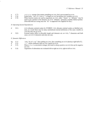 -



                                                                                              C Reference Manual - 31


    g     C.7)          register storage class means something on UNIX, but is not accepted on GCOS.
    g     C.8)          Scope holes: ‘‘int x; f ( ) {int x;}’’ is illegal on UNIX but defines two variables on GCOS.
    g     C.9)          When function names are used as arguments on UNIX, either ‘‘fname’’ or ‘‘&fname’’ may be
                        used to get a pointer to the function; on GCOS ‘‘&fname’’ generates a doubly-indirect pointer.
                        (Note that both are wrong since the ‘‘&’’ is supposed to be supplied for free.)

    D. Operating System Dependencies

    d     D.1)          GCOS  allocates external scalars by SYMREF; UNIX allocates external scalars as labelled com-
                        mon; as a result there may be many uninitialized external definitions of the same variable on
                        UNIX but only one on GCOS.
    d     D.2)          External names differ in allowable length and character set; on UNIX, 7 characters and both
                        cases; on GCOS 6 characters and only one case.

    E. Semantic Differences

    hg    E.1)          ‘‘int i, *p; p=i; i=p;’’ does nothing on UNIX, does something on GCOS (destroys right half of i) .
    d     E.2)          ‘‘>>’’ means arithmetic shift on UNIX, logical on GCOS.
    d     E.3)          When a char is converted to integer, the result is always positive on GCOS but can be negative
                        on UNIX.
    d     E.4)          Arguments of subroutines are evaluated left-to-right on GCOS, right-to-left on UNIX.
 