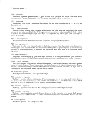 -



    C Reference Manual - 6


    7.2.4 ! expression
       The result of the logical negation operator ! is 1 if the value of the expression is 0, 0 if the value of the expres-
    sion is non-zero. The type of the result is int. This operator is applicable only to ints or chars.

    7.2.5
           ~ expression
       The operator yields the one’s complement of its operand. The type of the expression must be int or char, and
           ˜
    the result is int.

    7.2.6 ++ lvalue-expression
       The object referred to by the lvalue expression is incremented. The value is the new value of the lvalue expres-
    sion and the type is the type of the lvalue. If the expression is int or char, it is incremented by 1; if it is a pointer
    to an object, it is incremented by the length of the object. ++ is applicable only to these types. (Not, for example, to
    float or double.)

    7.2.7 −− lvalue-expression
       The object referred to by the lvalue expression is decremented analogously to the ++ operator.

    7.2.8 lvalue-expression ++
       The result is the value of the object referred to by the lvalue expression. After the result is noted, the object re-
    ferred to by the lvalue is incremented in the same manner as for the prefix ++ operator: by 1 for an int or char, by
    the length of the pointed-to object for a pointer. The type of the result is the same as the type of the lvalue-
    expression.

    7.2.9 lvalue-expression −−
       The result of the expression is the value of the object referred to by the the lvalue expression. After the result is
    noted, the object referred to by the lvalue expression is decremented in a way analogous to the postfix ++ operator.

    7.2.10 sizeof expression
       The sizeof operator yields the size, in bytes, of its operand. When applied to an array, the result is the total
    number of bytes in the array. The size is determined from the declarations of the objects in the expression. This ex-
    pression is semantically an integer constant and may be used anywhere a constant is required. Its major use is in
    communication with routines like storage allocators and I/O systems.

    7.3 Multiplicative operators
       The multiplicative operators *, /, and % group left-to-right.

    7.3.1 expression * expression
       The binary * operator indicates multiplication. If both operands are int or char, the result is int; if one is
    int or char and one float or double, the former is converted to double, and the result is double; if both
    are float or double, the result is double. No other combinations are allowed.

    7.3.2 expression / expression
      The binary / operator indicates division. The same type considerations as for multiplication apply.

    7.3.3 expression % expression
       The binary % operator yields the remainder from the division of the first expression by the second. Both operands
    must be int or char, and the result is int. In the current implementation, the remainder has the same sign as the
    dividend.

    7.4 Additive operators
       The additive operators + and − group left-to-right.
 