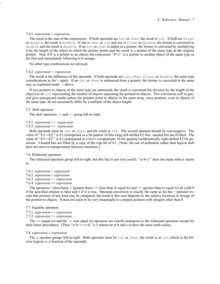 -



                                                                                                   C Reference Manual - 7


    7.4.1 expression + expression
       The result is the sum of the expressions. If both operands are int or char, the result is int. If both are float
    or double, the result is double. If one is char or int and one is float or double, the former is converted to
    double and the result is double. If an int or char is added to a pointer, the former is converted by multiplying
    it by the length of the object to which the pointer points and the result is a pointer of the same type as the original
    pointer. Thus if P is a pointer to an object, the expression ‘‘P+1’’ is a pointer to another object of the same type as
    the first and immediately following it in storage.
      No other type combinations are allowed.

    7.4.2 expression − expression
       The result is the difference of the operands. If both operands are int, char, float, or double, the same type
    considerations as for + apply. If an int or char is subtracted from a pointer, the former is converted in the same
    way as explained under + above.
       If two pointers to objects of the same type are subtracted, the result is converted (by division by the length of the
    object) to an int representing the number of objects separating the pointed-to objects. This conversion will in gen-
    eral give unexpected results unless the pointers point to objects in the same array, since pointers, even to objects of
    the same type, do not necessarily differ by a multiple of the object-length.

    7.5 Shift operators
       The shift operators << and >> group left-to-right.

    7.5.1 expression << expression
    7.5.2 expression >> expression
       Both operands must be int or char, and the result is int. The second operand should be non-negative. The
    value of ‘‘E1<<E2’’ is E1 (interpreted as a bit pattern 16 bits long) left-shifted E2 bits; vacated bits are 0-filled. The
    value of ‘‘E1>>E2’’ is E1 (interpreted as a two’s complement, 16-bit quantity) arithmetically right-shifted E2 bit po-
    sitions. Vacated bits are filled by a copy of the sign bit of E1. [Note: the use of arithmetic rather than logical shift
    does not survive transportation between machines.]

    7.6 Relational operators
       The relational operators group left-to-right, but this fact is not very useful; ‘‘a<b<c’’ does not mean what it seems
    to.

    7.6.1 expression < expression
    7.6.2 expression > expression
    7.6.3 expression <= expression
    7.6.4 expression >= expression
       The operators < (less than), > (greater than), <= (less than or equal to) and >= (greater than or equal to) all yield 0
    if the specified relation is false and 1 if it is true. Operand conversion is exactly the same as for the + operator ex-
    cept that pointers of any kind may be compared; the result in this case depends on the relative locations in storage of
    the pointed-to objects. It does not seem to be very meaningful to compare pointers with integers other than 0.

    7.7 Equality operators
    7.7.1 expression == expression
    7.7.2 expression != expression
       The == (equal to) and the != (not equal to) operators are exactly analogous to the relational operators except for
    their lower precedence. (Thus ‘‘a<b == c<d’’ is 1 whenever a<b and c<d have the same truth-value).

    7.8 expression & expression
       The & operator groups left-to-right. Both operands must be int or char; the result is an int which is the bit-
    wise logical and function of the operands.
 
