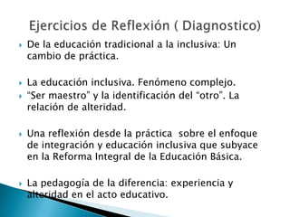  De la educación tradicional a la inclusiva: Un
cambio de práctica.
 La educación inclusiva. Fenómeno complejo.
 “Ser maestro” y la identificación del “otro”. La
relación de alteridad.
 Una reflexión desde la práctica sobre el enfoque
de integración y educación inclusiva que subyace
en la Reforma Integral de la Educación Básica.
 La pedagogía de la diferencia: experiencia y
alteridad en el acto educativo.
 