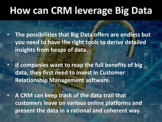 How can CRM leverage Big Data
• The possibilities that Big Data offers are endless but
you need to have the right tools to derive detailed
insights from heaps of data.
• If companies want to reap the full benefits of big
data, they first need to invest in Customer
Relationship Management software.
• A CRM can keep track of the data trail that
customers leave on various online platforms and
present the data in a rational and coherent way.
 