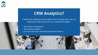 CRM Analytics?
A self-service application that enables users to analyze data. You can
explore your data to discover new, unexpected insights.
• Get instant visualizations
• Get business updates.
• Look into the future and take result-driven actions.
 