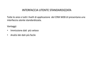 INTERFACCIA UTENTE STANDARDIZZATA
Tutte le aree e tutti i livelli di applicazione del CRM WEB UI presentano una
interfaccia utente standardizzata.
Vantaggi:
• Immissione dati più veloce
• Analisi dei dati più facile
 