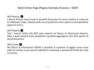 Work Center Page (Pagina Centrale di lavoro – WCP)
WCP Ricerca. ❶
Il blocco Ricerca mostra tutte le possibili diramazioni di ricerca relative al ruolo che
ha effettuato il login. Selezionando uno di questi link viene aperta la corrispondente
pagina di ricerca.
WCP Reports ❷
Tutti i reports relativi alla WCP sono mostrati nel blocco di informazioni Reports.
Oltre a quelli presenti come predefiniti é possibile aggiungerne altri nelle opzioni di
personalizzazione.
WCP Create ❸
Nel blocco di informazioni CREATE é possibile la creazione di oggetti come nuovi
ordini di vendita, nuovi account individuali e corporate a seconda del livello del ruolo
di accesso.
1.1.2.6
 