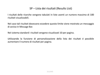 SP – Lista dei risultati (Results List)
I risultati delle ricerche vengono tabulati in liste aventi un numero massimo di 100
risultati visualizzabili.
Nel caso tali risultati dovessero eccedere questo limite viene mostrato un messaggio
di avviso in Message Bar.
Nel sistema standard i risultati vengono visualizzati 10 per pagina.
Utilizzando la funzione di personalizzazione della lista dei risultati é possibile
aumentare il numero di risultati per pagina.
1.1.2.9.5
 