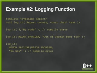 Example #2: Logging Function
template <typename Report>
void log_it( Report const&, const char* text );
log_it( 3,”My code” ); // compile error
log_it( MAJOR_PROBLEM, “Out of German beer too” );
log_it(
MINOR_FAILURE|MAJOR_PROBLEM,
“No way” ); // Compile error
 