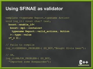Using SFINAE as validator
template <typename Report,typename Action>
void log_it( const char* text,
boost::enable_if<
boost::mpl::contains<
typename Report::valid_actions, Action
>::type::value
>*_= 0);
// Fails to compile
log_it<GENERAL_PROBLEM>( GO_BUY,”Bought Elvis beer”);
// OK,
log_it<MAJOR_PROBLEM>( GO_BUY,
”Imported some Hoegaarden”);
 