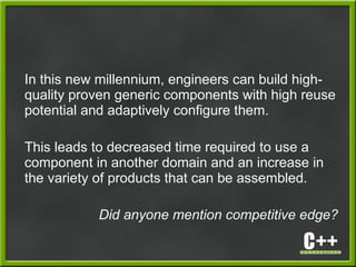 In this new millennium, engineers can build high-
quality proven generic components with high reuse
potential and adaptively configure them.
This leads to decreased time required to use a
component in another domain and an increase in
the variety of products that can be assembled.
Did anyone mention competitive edge?
 