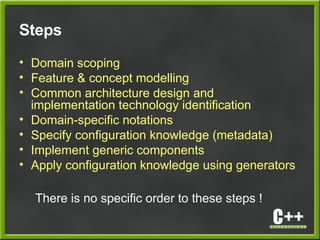 Steps
• Domain scoping
• Feature & concept modelling
• Common architecture design and
implementation technology identification
• Domain-specific notations
• Specify configuration knowledge (metadata)
• Implement generic components
• Apply configuration knowledge using generators
There is no specific order to these steps !
 
