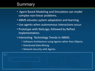 Summary
• Agent Based Modeling and Simulation can model
complex non-linear problems.
• ABMS elevates system adaptation and learning.
• Use agents when autonomous interactions occur.
• Prototype with NetLogo, followed by RePast
implementation.
• Interesting Technology Trends in ABMS:
• Software Architecture using Agents rather than Objects.
• Distributed Data Mining.
• Network Security with Agents.
 