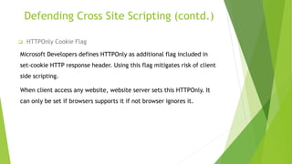 Defending Cross Site Scripting (contd.)
 HTTPOnly Cookie Flag
Microsoft Developers defines HTTPOnly as additional flag included in
set-cookie HTTP response header. Using this flag mitigates risk of client
side scripting.
When client access any website, website server sets this HTTPOnly. It
can only be set if browsers supports it if not browser ignores it.
 