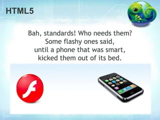 HTML5

   Bah, standards! Who needs them?
         Some flashy ones said,
     until a phone that was smart,
      kicked them out of its bed.
 
