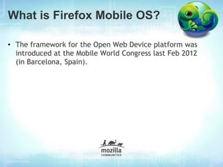 What is Firefox Mobile OS?

• The framework for the Open Web Device platform was
  introduced at the Mobile World Congress last Feb 2012
  (in Barcelona, Spain).
 