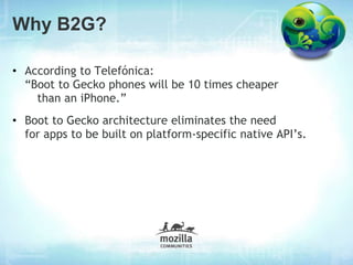 Why B2G?

• According to Telefónica:
  “Boot to Gecko phones will be 10 times cheaper
    than an iPhone.”
• Boot to Gecko architecture eliminates the need
  for apps to be built on platform-specific native API’s.
 