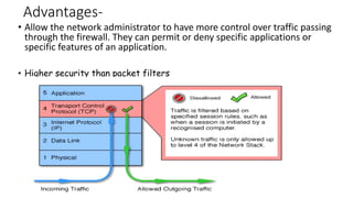 Advantages-
• Allow the network administrator to have more control over traffic passing
through the firewall. They can permit or deny specific applications or
specific features of an application.
• Higher security than packet filters
 