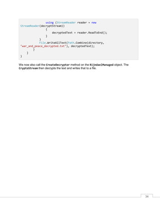 34
using (StreamReader reader = new
StreamReader(decryptStream))
{
decryptedText = reader.ReadToEnd();
}
}
File.WriteAllText(Path.Combine(directory,
"war_and_peace_decrypted.txt"), decryptedText);
}
}
}
We now also call the CreateDecryptor method on the RijndaelManaged object. The
CryptoStream then decrypts the text and writes that to a file.
 