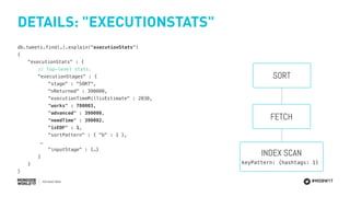 #MDBW17
DETAILS: "EXECUTIONSTATS"
db.tweets.find(…).explain("executionStats")
{
"executionStats" : {
// Top-level stats.
"executionStages" : {
"stage" : "SORT",
"nReturned" : 390000,
"executionTimeMillisEstimate" : 2030,
"works" : 780003,
"advanced" : 390000,
"needTime" : 390002,
"isEOF" : 1,
"sortPattern" : { "b" : 1 },
…
"inputStage" : {…}
}
}
}
FETCH
SORT
INDEX SCAN
keyPattern: {hashtags: 1}
 