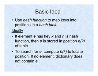 Basic Idea
• Use hash function to map keys into
positions in a hash table
Ideally
• If element e has key k and h is hash
function, then e is stored in position h(k)
of table
• To search for e, compute h(k) to locate
position. If no element, dictionary does
not contain e.
 