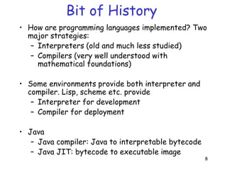 8
Bit of History
• How are programming languages implemented? Two
major strategies:
– Interpreters (old and much less studied)
– Compilers (very well understood with
mathematical foundations)
• Some environments provide both interpreter and
compiler. Lisp, scheme etc. provide
– Interpreter for development
– Compiler for deployment
• Java
– Java compiler: Java to interpretable bytecode
– Java JIT: bytecode to executable image
 
