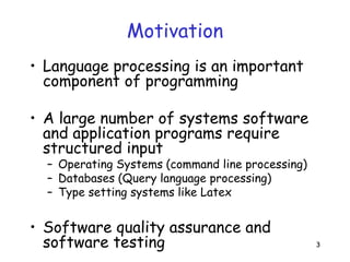 3
Motivation
• Language processing is an important
component of programming
• A large number of systems software
and application programs require
structured input
– Operating Systems (command line processing)
– Databases (Query language processing)
– Type setting systems like Latex
• Software quality assurance and
software testing
 