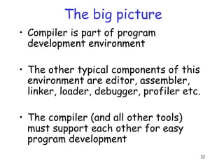 11
The big picture
• Compiler is part of program
development environment
• The other typical components of this
environment are editor, assembler,
linker, loader, debugger, profiler etc.
• The compiler (and all other tools)
must support each other for easy
program development
 