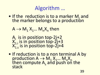Algorithm …
• If the reduction is to a marker Mj and
the marker belongs to a production
A o M1 X1… MnXn then
Ai is in position top-2j+2
X1.i is in position top-2j+3
X1.s is in position top-2j+4
• If reduction is to a non terminal A by
production A o M1 X1… MnXn
then compute As and push on the
stack
39
 