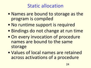 Static allocation
• Names are bound to storage as the
program is compiled
• No runtime support is required
• Bindings do not change at run time
• On every invocation of procedure
names are bound to the same
storage
• Values of local names are retained
across activations of a procedure
24
 