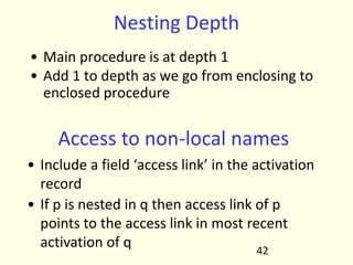 Nesting Depth
• Main procedure is at depth 1
• Add 1 to depth as we go from enclosing to
enclosed procedure
42
Access to non-local names
• Include a field ‘access link’ in the activation
record
• If p is nested in q then access link of p
points to the access link in most recent
activation of q
 