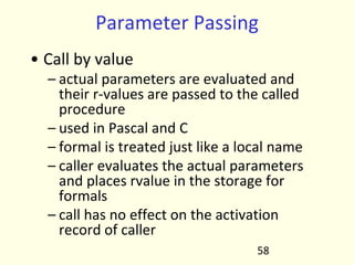 Parameter Passing
• Call by value
– actual parameters are evaluated and
their r-values are passed to the called
procedure
– used in Pascal and C
– formal is treated just like a local name
– caller evaluates the actual parameters
and places rvalue in the storage for
formals
– call has no effect on the activation
record of caller
58
 