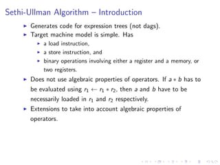 Sethi-Ullman Algorithm – Introduction
I Generates code for expression trees (not dags).
I Target machine model is simple. Has
I a load instruction,
I a store instruction, and
I binary operations involving either a register and a memory, or
two registers.
I Does not use algebraic properties of operators. If a ⇤ b has to
be evaluated using r1 r1 ⇤ r2, then a and b have to be
necessarily loaded in r1 and r2 respectively.
I Extensions to take into account algebraic properties of
operators.
 