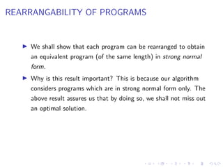 REARRANGABILITY OF PROGRAMS
! We shall show that each program can be rearranged to obtain
an equivalent program (of the same length) in strong normal
form.
! Why is this result important? This is because our algorithm
considers programs which are in strong normal form only. The
above result assures us that by doing so, we shall not miss out
an optimal solution.
 