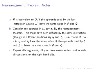 Rearrangement Theorem: Notes
a. P is equivalent to Q, if the operands used by the last
instruction Iq(also Jq) have the same value in P and Q.
b. Consider any operand in Iq, say z. By the rearrangement
theorem, This must have been defined by the same instruction
(though in diﬀerent positions say It and Jπ(t)) in P and Q. So
z in Iq and Jq have the same value, if the operands used by It
and Jπ(t) have the same value in P and Q.
c. Repeat this argument, till you come across an instruction with
all constants on the right hand side.
 