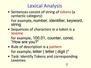 Lexical Analysis
• Sentences consist of string of tokens (a
syntactic category)
For example, number, identifier, keyword,
string
• Sequences of characters in a token is a
lexeme
for example, 100.01, counter, const,
“How are you?”
• Rule of description is a pattern
for example, letter ( letter | digit )*
• Task: Identify Tokens and corresponding
Lexemes
2
 