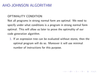 AHO-JOHNSON ALGORITHM
OPTIMALITY CONDITION
Not all programs in strong normal form are optimal. We need to
specify under what conditions is a program in strong normal form
optimal. This will allow us later to prove the optimality of our
code generation algorithm.
1. If an expression tree can be evaluated without stores, then the
optimal program will do so. Moreover it will use minimal
number of instructions for this purpose.
 