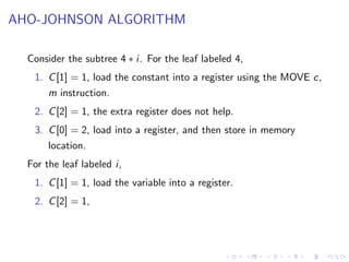 AHO-JOHNSON ALGORITHM
Consider the subtree 4 ∗ i. For the leaf labeled 4,
1. C[1] = 1, load the constant into a register using the MOVE c,
m instruction.
2. C[2] = 1, the extra register does not help.
3. C[0] = 2, load into a register, and then store in memory
location.
For the leaf labeled i,
1. C[1] = 1, load the variable into a register.
2. C[2] = 1,
 