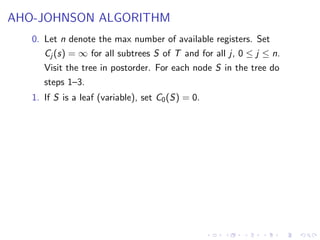 AHO-JOHNSON ALGORITHM
0. Let n denote the max number of available registers. Set
Cj (s) = ∞ for all subtrees S of T and for all j, 0 ≤ j ≤ n.
Visit the tree in postorder. For each node S in the tree do
steps 1–3.
1. If S is a leaf (variable), set C0(S) = 0.
 