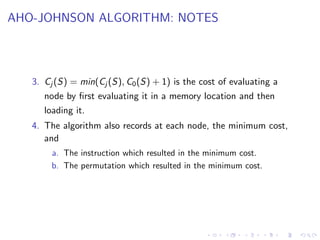 AHO-JOHNSON ALGORITHM: NOTES
3. Cj (S) = min(Cj (S), C0(S) + 1) is the cost of evaluating a
node by first evaluating it in a memory location and then
loading it.
4. The algorithm also records at each node, the minimum cost,
and
a. The instruction which resulted in the minimum cost.
b. The permutation which resulted in the minimum cost.
 